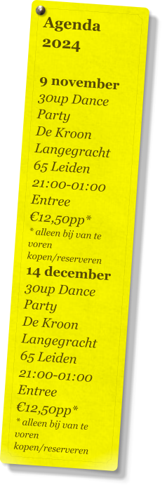 Agenda 2024   9 november 30up Dance Party De Kroon Langegracht 65 Leiden 21:00-01:00 Entree €12,50pp* * alleen bij van te voren kopen/reserveren 14 december 30up Dance Party De Kroon Langegracht 65 Leiden 21:00-01:00 Entree €12,50pp* * alleen bij van te voren kopen/reserveren