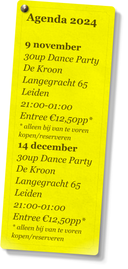 Agenda 2024   9 november 30up Dance Party De Kroon Langegracht 65 Leiden 21:00-01:00 Entree €12,50pp* * alleen bij van te voren kopen/reserveren 14 december 30up Dance Party De Kroon Langegracht 65 Leiden 21:00-01:00 Entree €12,50pp* * alleen bij van te voren kopen/reserveren