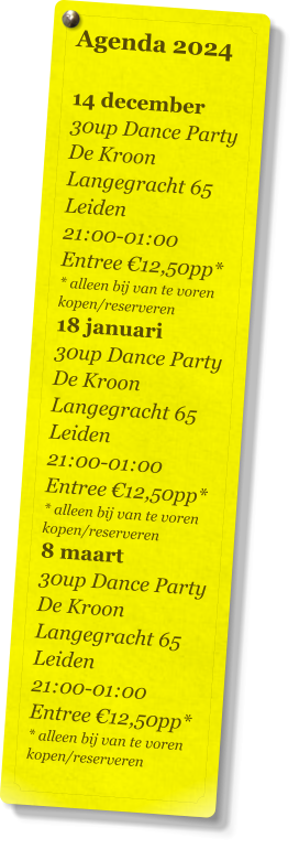 Agenda 2024   14 december 30up Dance Party De Kroon Langegracht 65 Leiden 21:00-01:00 Entree €12,50pp* * alleen bij van te voren kopen/reserveren 18 januari 30up Dance Party De Kroon Langegracht 65 Leiden 21:00-01:00 Entree €12,50pp* * alleen bij van te voren kopen/reserveren 8 maart 30up Dance Party De Kroon Langegracht 65 Leiden 21:00-01:00 Entree €12,50pp* * alleen bij van te voren kopen/reserveren