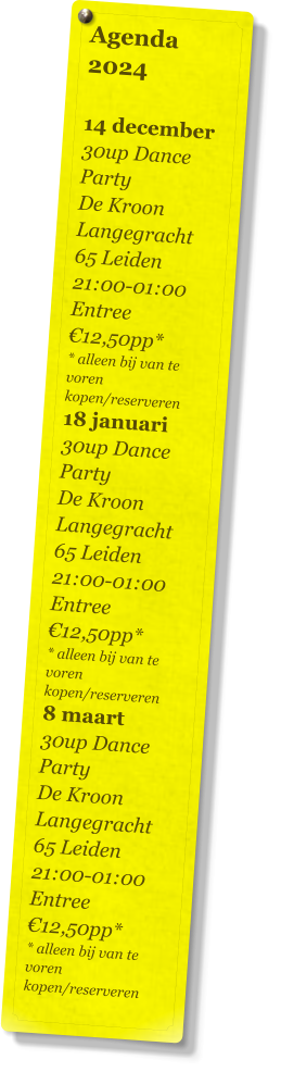 Agenda 2024   14 december 30up Dance Party De Kroon Langegracht 65 Leiden 21:00-01:00 Entree €12,50pp* * alleen bij van te voren kopen/reserveren 18 januari 30up Dance Party De Kroon Langegracht 65 Leiden 21:00-01:00 Entree €12,50pp* * alleen bij van te voren kopen/reserveren 8 maart 30up Dance Party De Kroon Langegracht 65 Leiden 21:00-01:00 Entree €12,50pp* * alleen bij van te voren kopen/reserveren