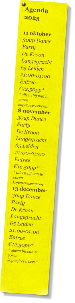 Agenda 2025   11 oktober 30up Dance Party De Kroon Langegracht 65 Leiden 21:00-01:00 Entree €12,50pp* * alleen bij van te voren kopen/reserveren 8 november 30up Dance Party De Kroon Langegracht 65 Leiden 21:00-01:00 Entree €12,50pp* * alleen bij van te voren kopen/reserveren 13 december 30up Dance Party De Kroon Langegracht 65 Leiden 21:00-01:00 Entree €12,50pp* * alleen bij van te voren kopen/reserveren