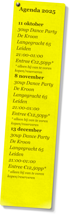 Agenda 2025   11 oktober 30up Dance Party De Kroon Langegracht 65 Leiden 21:00-01:00 Entree €12,50pp* * alleen bij van te voren kopen/reserveren 8 november 30up Dance Party De Kroon Langegracht 65 Leiden 21:00-01:00 Entree €12,50pp* * alleen bij van te voren kopen/reserveren 13 december 30up Dance Party De Kroon Langegracht 65 Leiden 21:00-01:00 Entree €12,50pp* * alleen bij van te voren kopen/reserveren