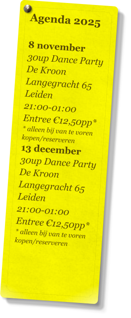 Agenda 2025   8 november 30up Dance Party De Kroon Langegracht 65 Leiden 21:00-01:00 Entree €12,50pp* * alleen bij van te voren kopen/reserveren 13 december 30up Dance Party De Kroon Langegracht 65 Leiden 21:00-01:00 Entree €12,50pp* * alleen bij van te voren kopen/reserveren